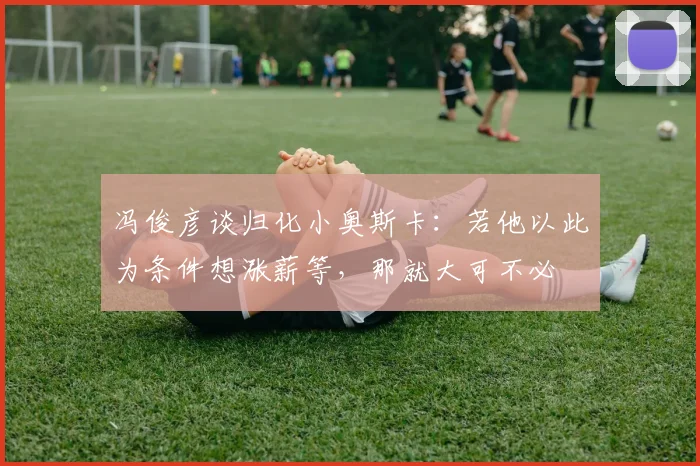冯俊彦谈归化小奥斯卡：若他以此为条件想涨薪等，那就大可不必