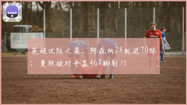 英超攻防之最：阿森纳28轮进70球；曼联被对手轰467脚射门
