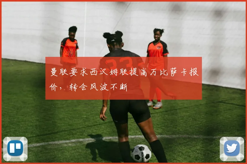 曼联要求西汉姆联提高万比萨卡报价，转会风波不断