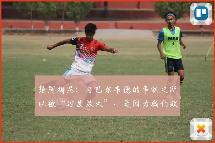 楚阿梅尼：与巴尔韦德的争执之所以被“过度放大”，是因为我们效力于皇家马德里
