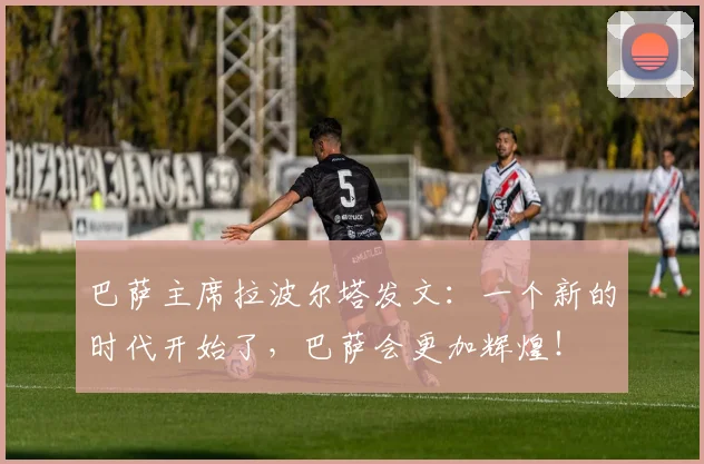 巴萨主席拉波尔塔发文：一个新的时代开始了，巴萨会更加辉煌！