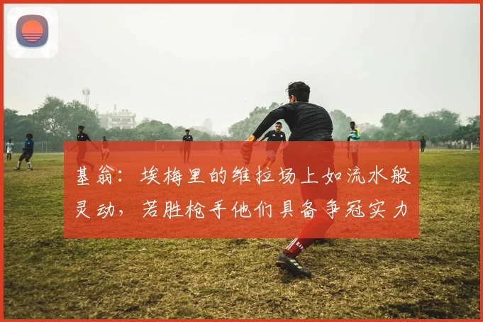 基翁：埃梅里的维拉场上如流水般灵动，若胜枪手他们具备争冠实力