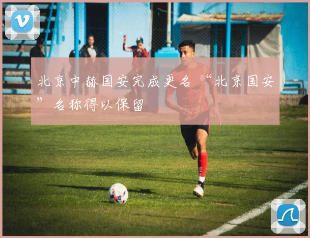北京中赫国安完成更名 “北京国安”名称得以保留