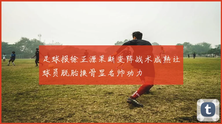足球报徐正源果断变阵战术成熟让球员脱胎换骨显名帅功力