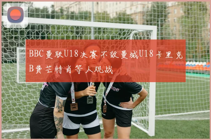 BBC曼联U18决赛不敌曼城U18卡里克B费芒特肖等人观战