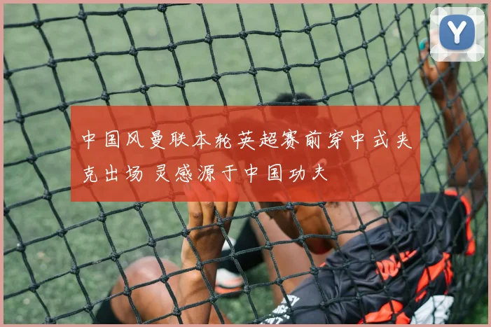 中国风曼联本轮英超赛前穿中式夹克出场 灵感源于中国功夫