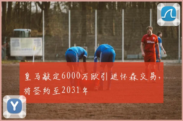 皇马敲定6000万欧引进怀森交易，将签约至2031年