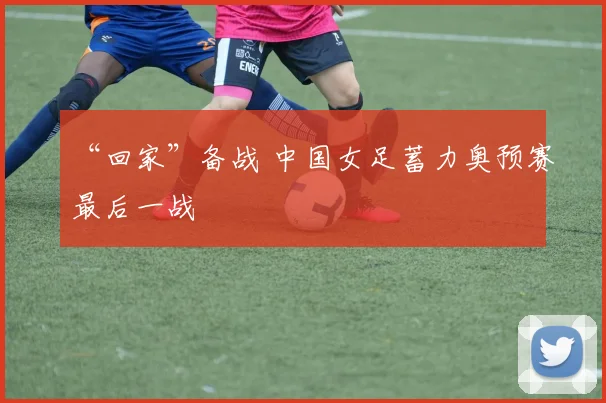 “回家”备战 中国女足蓄力奥预赛最后一战