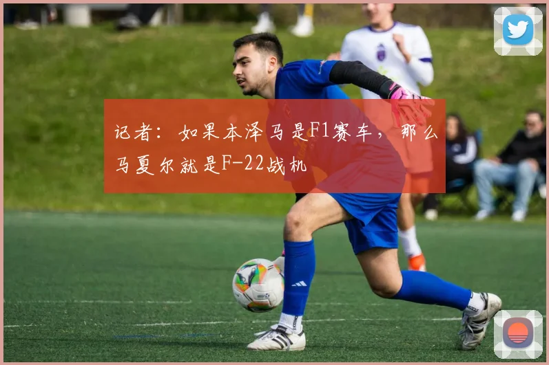记者：如果本泽马是F1赛车，那么马夏尔就是F-22战机