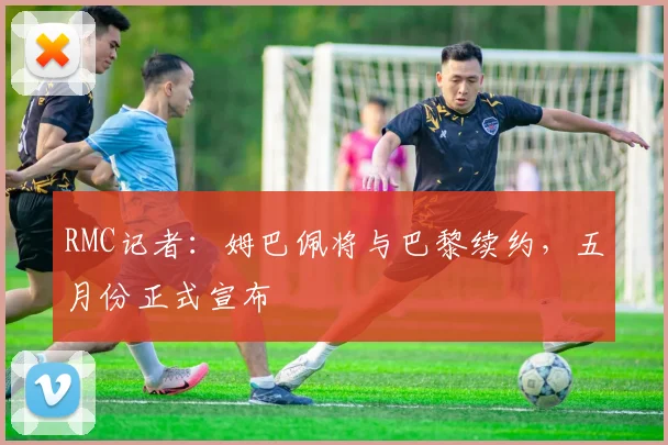 RMC记者：姆巴佩将与巴黎续约，五月份正式宣布