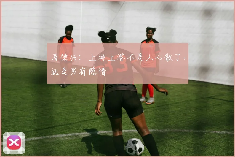 马德兴：上海上港不是人心散了，就是另有隐情