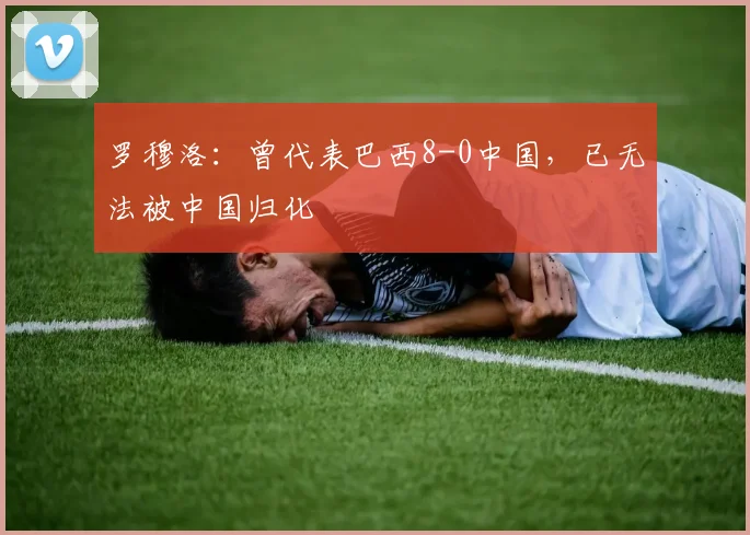罗穆洛：曾代表巴西8-0中国，已无法被中国归化