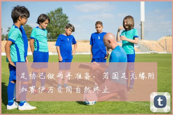 足协已做两手准备，若国足无缘附加赛伊万合同自然终止