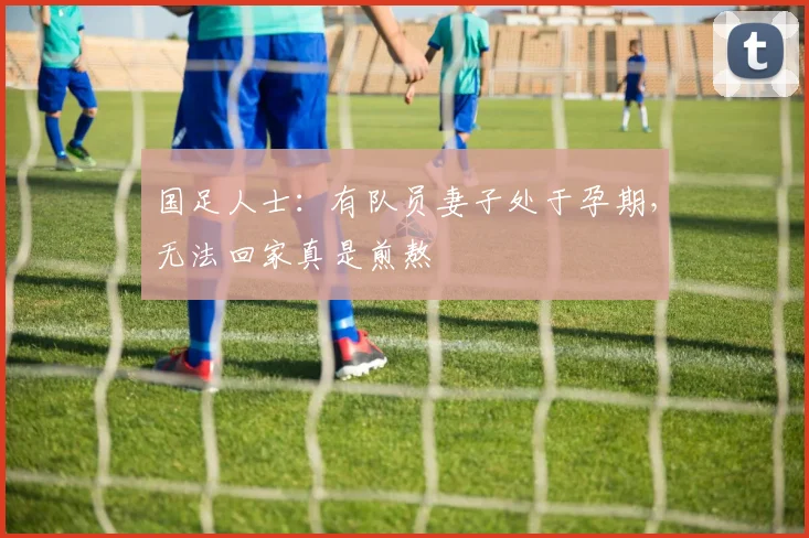 国足人士：有队员妻子处于孕期，无法回家真是煎熬