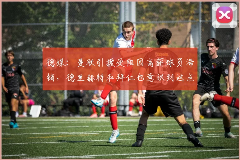 德媒：曼联引援受阻因高薪球员滞销，德里赫特和拜仁也意识到这点