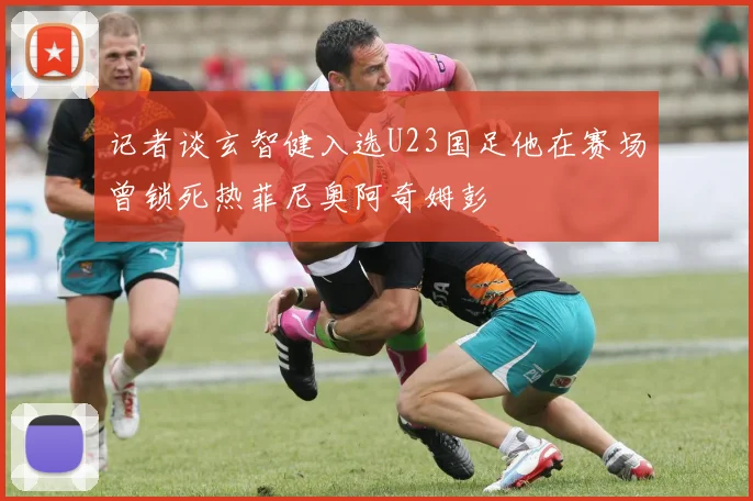 记者谈玄智健入选U23国足他在赛场曾锁死热菲尼奥阿奇姆彭