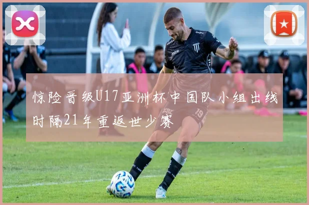 惊险晋级U17亚洲杯中国队小组出线时隔21年重返世少赛