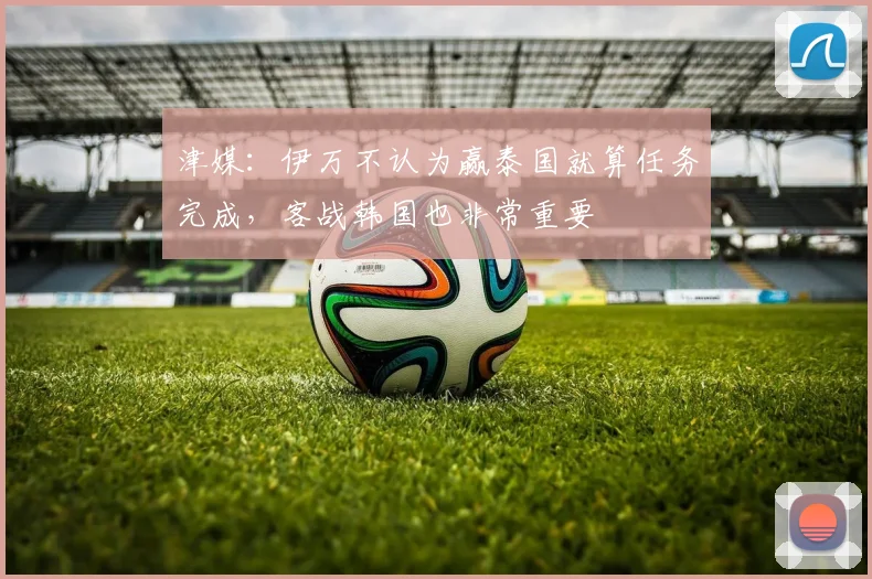 津媒：伊万不认为赢泰国就算任务完成，客战韩国也非常重要