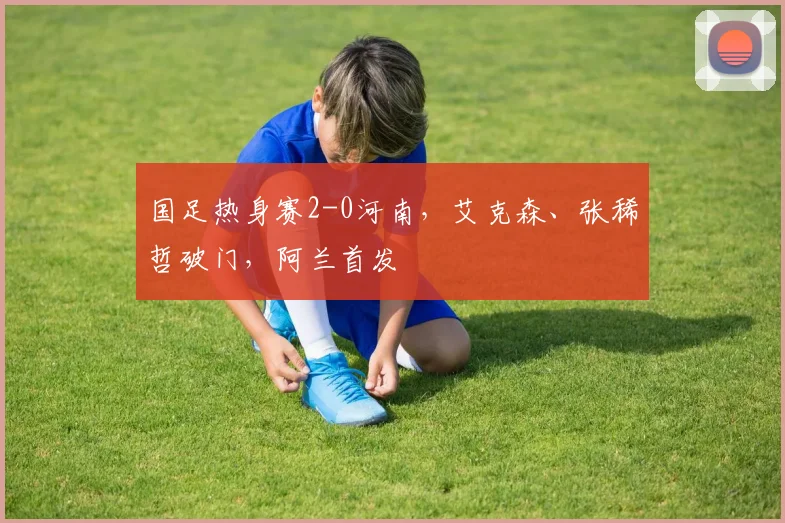 国足热身赛2-0河南，艾克森、张稀哲破门，阿兰首发