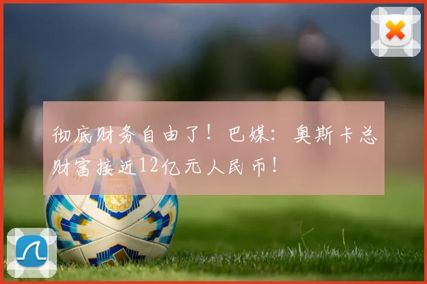 彻底财务自由了！巴媒：奥斯卡总财富接近12亿元人民币！