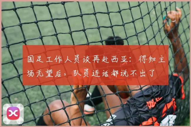 国足工作人员谈再赴西亚：得知主场无望后，队员连话都说不出了