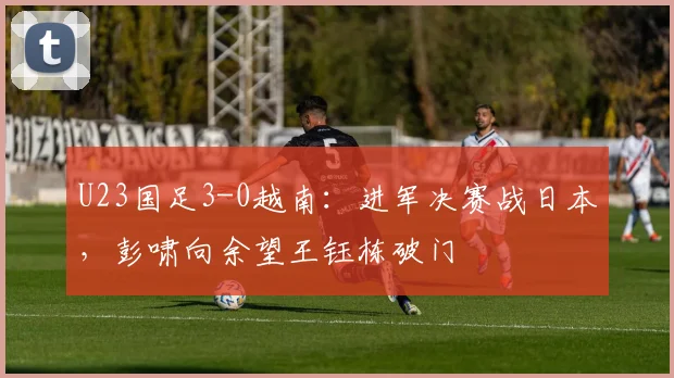U23国足3-0越南：进军决赛战日本，彭啸向余望王钰栋破门