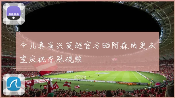 今儿真高兴英超官方晒阿森纳更衣室庆祝夺冠视频