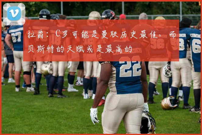 拉爵：C罗可能是曼联历史最佳，而贝斯特的天赋或是最高的