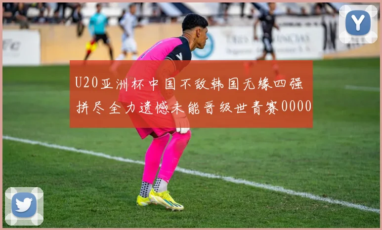 U20亚洲杯中国不敌韩国无缘四强 拼尽全力遗憾未能晋级世青赛0000644