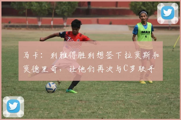 马卡：利雅得胜利想签下拉莫斯和莫德里奇，让他们再次与C罗联手