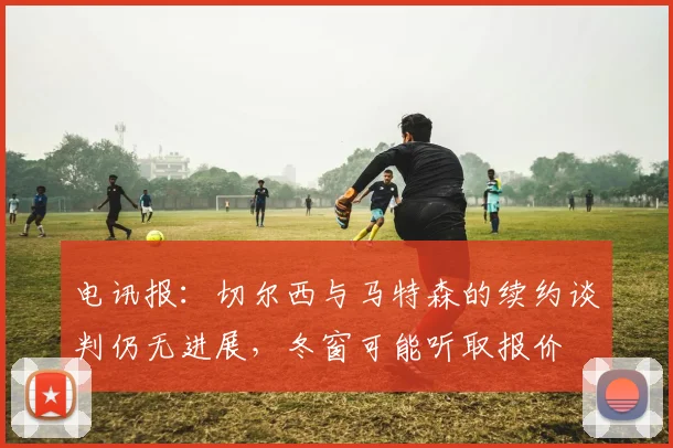 电讯报：切尔西与马特森的续约谈判仍无进展，冬窗可能听取报价