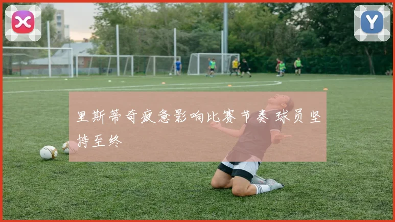 里斯蒂奇疲惫影响比赛节奏 球员坚持至终