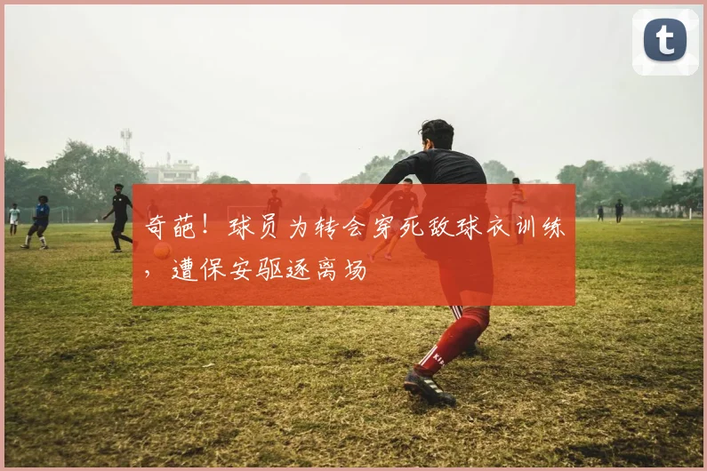 奇葩！球员为转会穿死敌球衣训练，遭保安驱逐离场