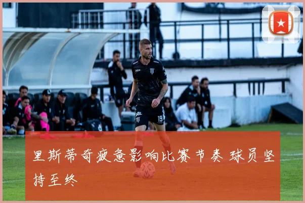 里斯蒂奇疲惫影响比赛节奏 球员坚持至终