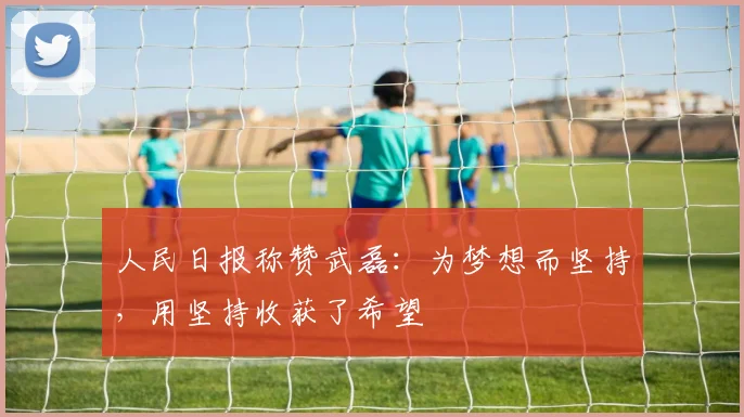 人民日报称赞武磊：为梦想而坚持，用坚持收获了希望